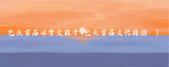 包头首届冰雪文旅季(包头首届文化旅游 )