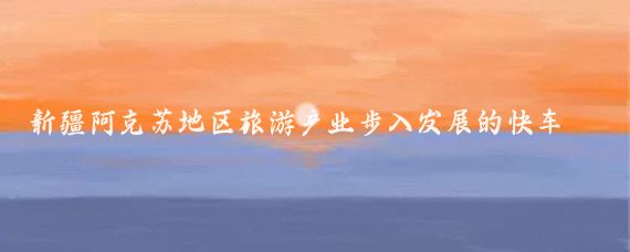 新疆阿克苏地区旅游产业步入发展的快车道——地区旅游业发展综述(下)