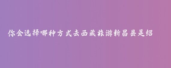 你会选择哪种方式去西藏旅游新昌县是绍兴市的一个县城,拥有许多美丽的旅游景点