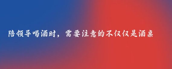陪领导喝酒时,需要注意的不仅仅是酒桌上的礼仪