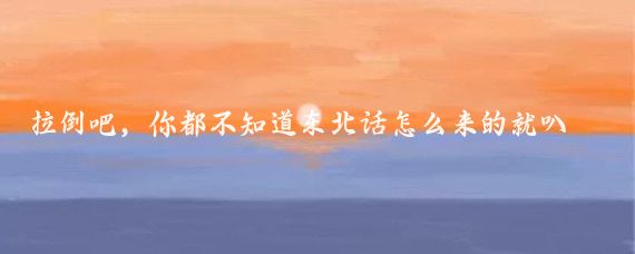 拉倒吧,你都不知道东北话怎么来的就叭叭了这么多废话
