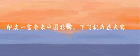 印度一富豪来中国旅游,下飞机后在去宾馆的路上又订了返回印度的机票