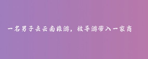 一名男子去云南旅游,被导游带入一家商场购物,突然,发现柜台里一个玉镯子标价50
