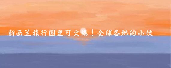 新西兰旅行圈里可火爆!全球各地的小伙伴都想来这儿体验下大自然的美好
