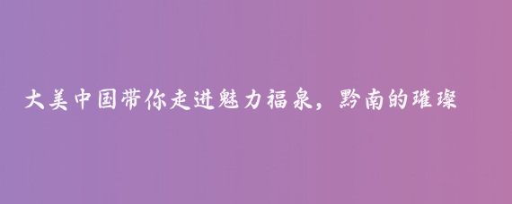 大美中国带你走进魅力福泉,黔南的璀璨瑰宝贵州福泉市大美中国带你走进贵州福泉市