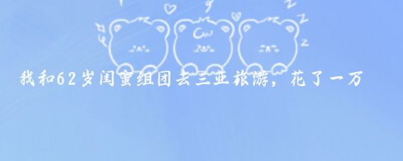 我和62岁闺蜜组团去三亚旅游,花了一万多块,旅游6天回到家,发现家散了