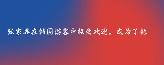 张家界在韩国游客中极受欢迎,成为了他们的首选旅游目的地
