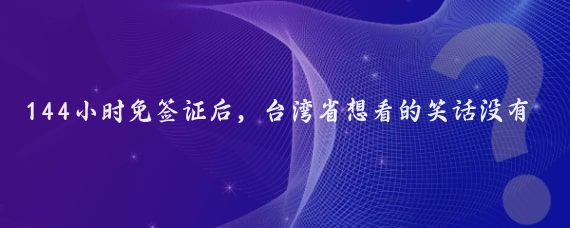 144小时免签证后,台湾省想看的笑话没有出现,反而发现了三个真相