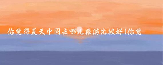 你觉得夏天中国去哪儿旅游比较好(你觉得哪些城市值得一逛夏日炎炎,何处觅清凉?中国这)