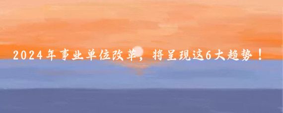 2024年事业单位改革,将呈现这6大趋势!你知道吗?