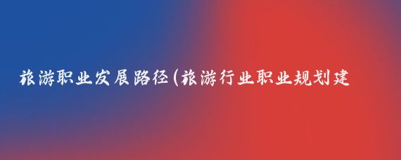 旅游职业发展路径(旅游行业职业规划建议与职业发展路径)