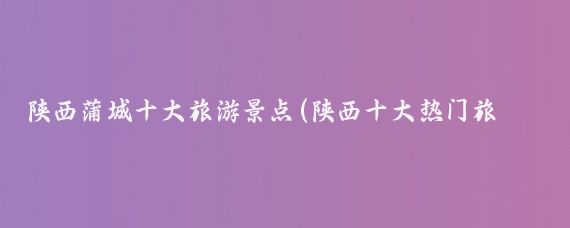 陕西蒲城十大旅游景点(陕西十大热门旅游景点?)