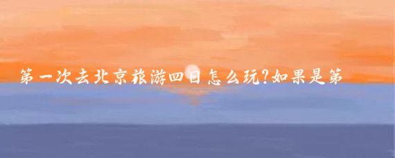 第一次去北京旅游四日怎么玩?如果是第一次到北京旅游,那就建议您提前做好攻略