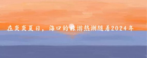 在炎炎夏日,海口的旅游热潮随着2024年海口旅游景区联合营销活动第二波的推出