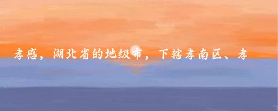 孝感,湖北省的地级市,下辖孝南区、孝昌县、大悟县、云梦县和汉川市、应城市、安陆市