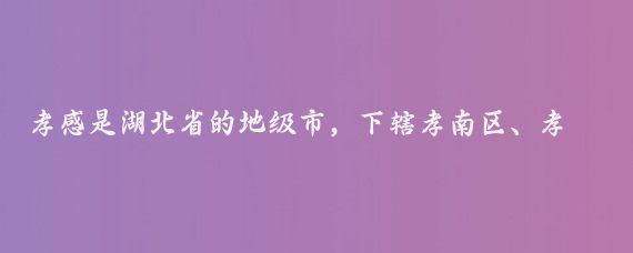 孝感是湖北省的地级市,下辖孝南区、孝昌县、大悟县、云梦县和汉川市、应城市、安陆市