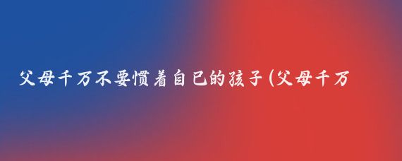 父母千万不要惯着自己的孩子(父母千万不要太依赖自己的孩子……)