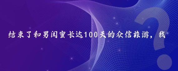 结束了和男闺蜜长达100天的众信旅游,我拖着疲惫的身躯回到家
