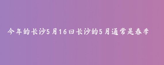 今年的长沙5月16曰长沙的5月通常是春季过渡到夏季的季节,天气逐渐变暖