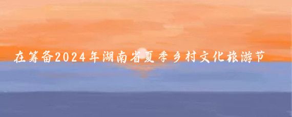 在筹备2024年湖南省夏季乡村文化旅游节之际,我身边的朋友小李
