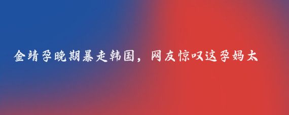 金靖孕晚期暴走韩国,网友惊叹这孕妈太皮了,医生也懵