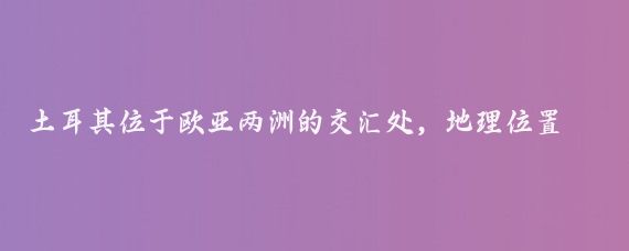 土耳其位于欧亚两洲的交汇处,地理位置极其独特,从全球视角来看,土耳其位于地中海、