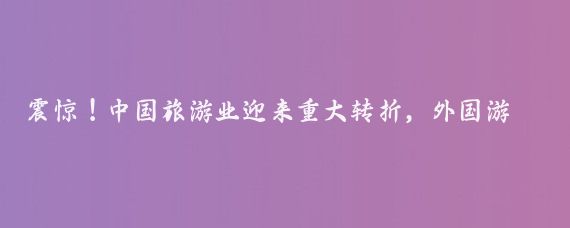 震惊!中国旅游业迎来重大转折,外国游客蜂拥而至!