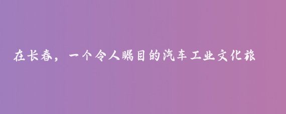 在长春,一个令人瞩目的汽车工业文化旅游项目正式启动