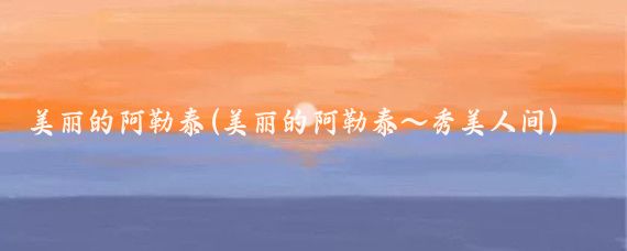 美丽的阿勒泰(美丽的阿勒泰~秀美人间)