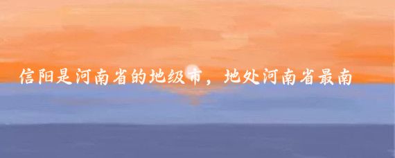 信阳是河南省的地级市,地处河南省最南部,淮河上游地区,东连安徽,南接湖北
