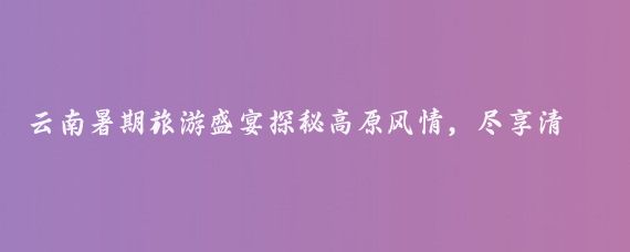 云南暑期旅游盛宴探秘高原风情,尽享清凉一夏!云南暑期旅游季清凉一夏,等你来游