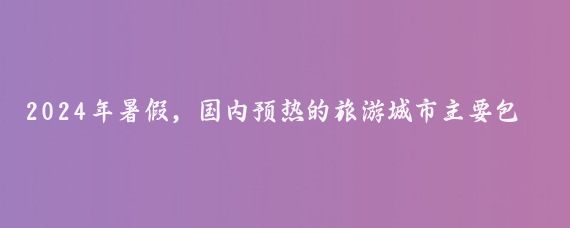 2024年暑假,国内预热的旅游城市主要包括以下几个