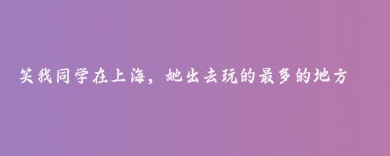 笑我同学在上海,她出去玩的最多的地方竟然是日本
