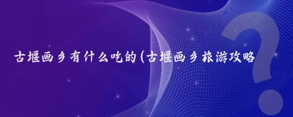 古堰画乡有什么吃的(古堰画乡旅游攻略及当地特色小吃)