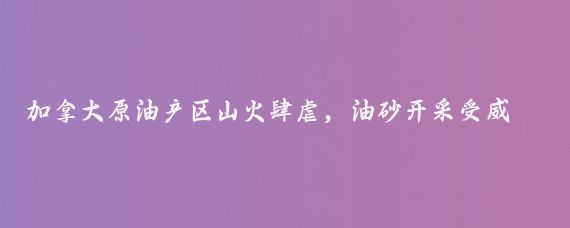加拿大原油产区山火肆虐,油砂开采受威胁
