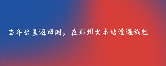 当年出差返回时,在郑州火车站遭遇钱包丢失,后来如何坐车回到来宾的