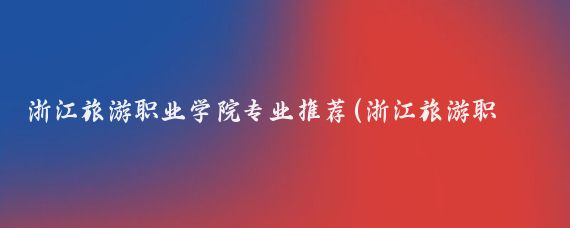 浙江旅游职业学院专业推荐(浙江旅游职业学院有哪些专业?)