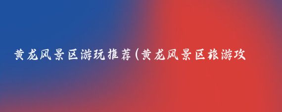 黄龙风景区游玩推荐(黄龙风景区旅游攻略)