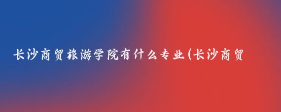 长沙商贸旅游学院有什么专业(长沙商贸旅游职业技术学院有哪些专业?)