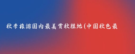 秋季旅游国内最美赏秋胜地(中国秋色最美的地方在哪里?秋天,赏秋到哪里?国内十大赏秋)