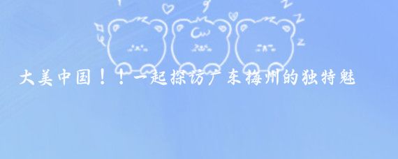 大美中国!!一起探访广东梅州的独特魅力