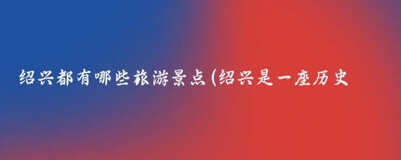 绍兴都有哪些旅游景点(绍兴是一座历史文化名城,有许多值得推荐的旅游景点)