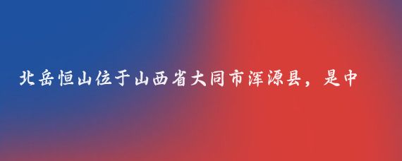 北岳恒山位于山西省大同市浑源县,是中国五岳之一,以下是一份北岳恒山的旅游攻略