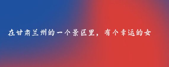 在甘肃兰州的一个景区里,有个幸运的女士,原本只是在景区里随意逛逛,结果一扭头