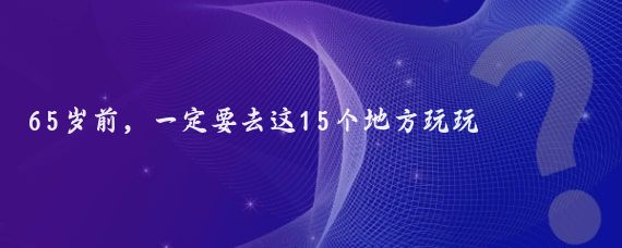 65岁前,一定要去这15个地方玩玩