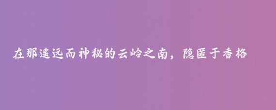 在那遥远而神秘的云岭之南,隐匿于香格里拉腹地