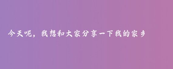 今天呢,我想和大家分享一下我的家乡