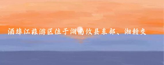 酒埠江旅游区位于湖南攸县东部、湘赣交界地带,总面积193平方千米