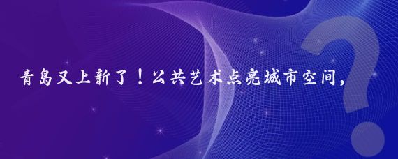 青岛又上新了!公共艺术点亮城市空间,快来打卡吧!