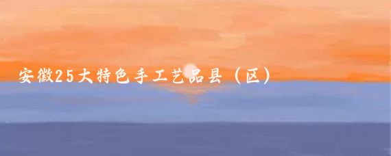 安徽25大特色手工艺品县(区)